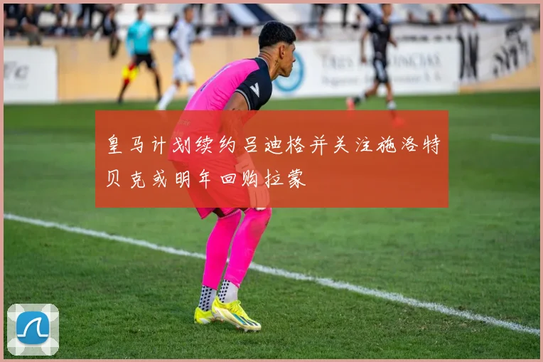 皇马计划续约吕迪格并关注施洛特贝克或明年回购拉蒙