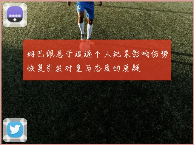 姆巴佩急于追逐个人纪录影响伤势恢复引发对皇马态度的质疑