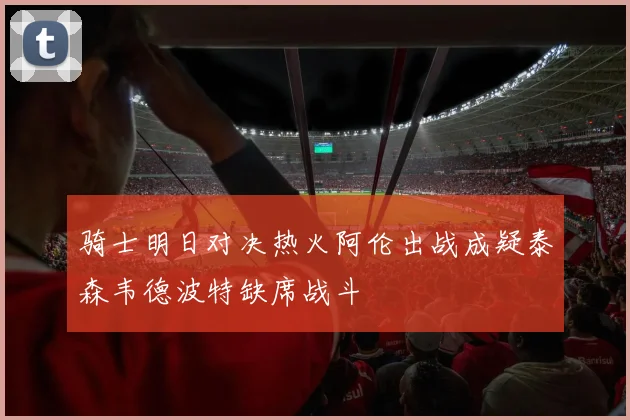 骑士明日对决热火阿伦出战成疑泰森韦德波特缺席战斗
