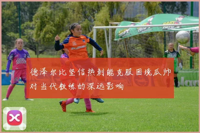 德泽尔比坚信热刺能克服困境瓜帅对当代教练的深远影响