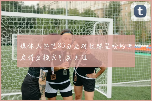 媒体人热巴83分后对位球星纷纷开启得分模式引发关注