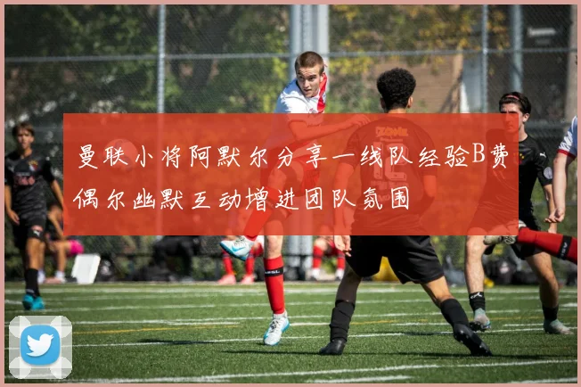 曼联小将阿默尔分享一线队经验B费偶尔幽默互动增进团队氛围
