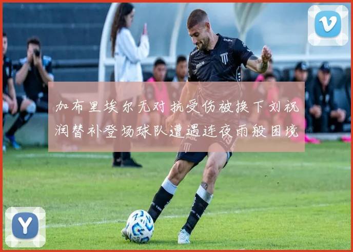 加布里埃尔无对抗受伤被换下刘祝润替补登场球队遭遇连夜雨般困境
