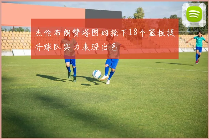 杰伦布朗赞塔图姆抢下18个篮板提升球队实力表现出色