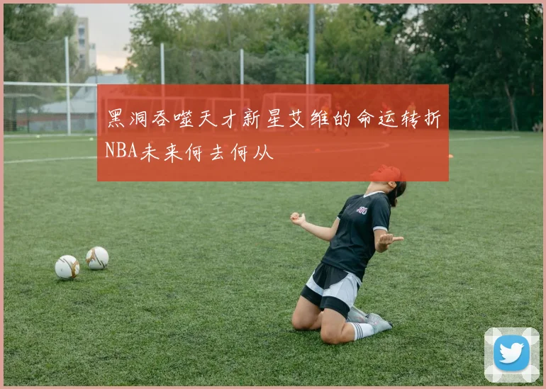 黑洞吞噬天才新星艾维的命运转折NBA未来何去何从